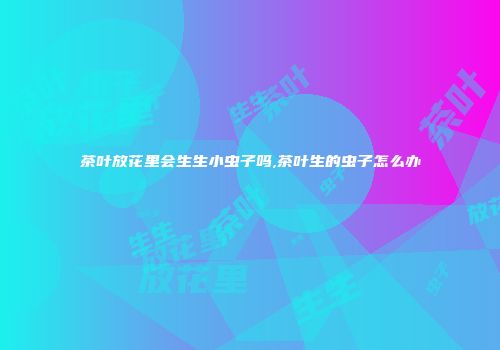 茶叶放花里会生生小虫子吗,茶叶生的虫子怎么办