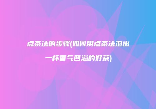 点茶法的步骤(如何用点茶法泡出一杯香气四溢的好茶)
