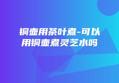 铜壶用茶叶煮-可以用铜壶煮灵芝水吗