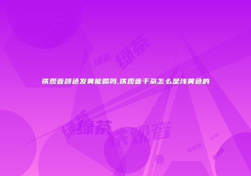 铁观音颜色发黄能喝吗,铁观音干茶怎么是浅黄色的