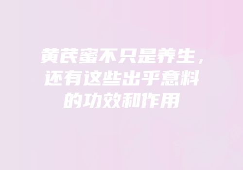黄芪蜜不只是养生，还有这些出乎意料的功效和作用