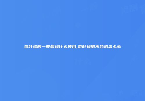 茶叶检测一般都检什么项目,茶叶检测不合格怎么办