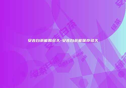 安吉白茶能喝多久-安吉白茶能保存多久