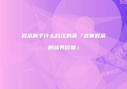 岩茶属于什么档次的茶「武夷岩茶的营养价值」