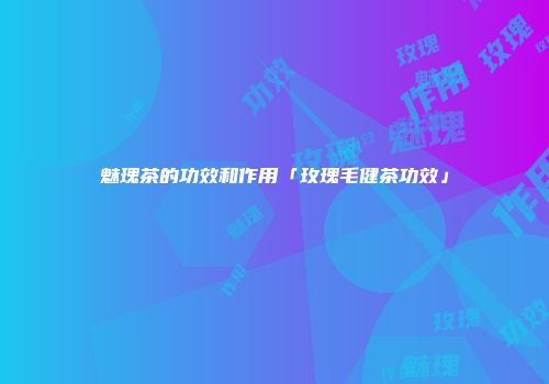 魅瑰茶的功效和作用「玫瑰毛健茶功效」