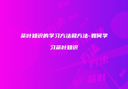 茶叶知识的学习方法和方法-如何学习茶叶知识