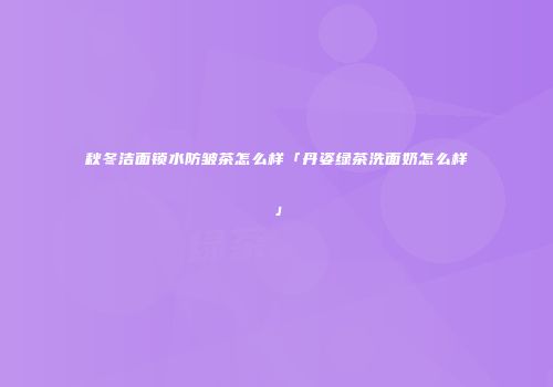 秋冬洁面锁水防皱茶怎么样「丹姿绿茶洗面奶怎么样」