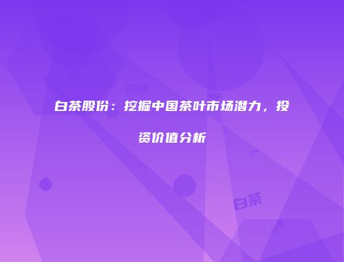 白茶股份：挖掘中国茶叶市场潜力，投资价值分析