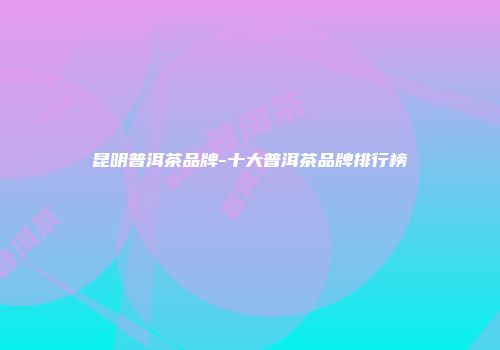 昆明普洱茶品牌-十大普洱茶品牌排行榜