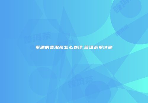 受潮的普洱茶怎么处理,普洱茶受过潮