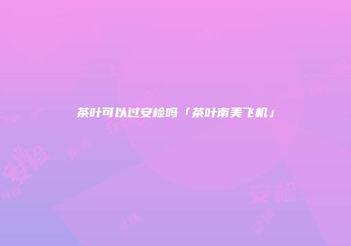 茶叶可以过安检吗「茶叶南美飞机」