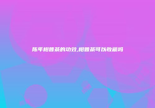 陈年柑普茶的功效,柑普茶可以收藏吗
