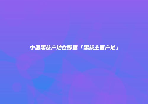 中国黑茶产地在哪里「黑茶主要产地」