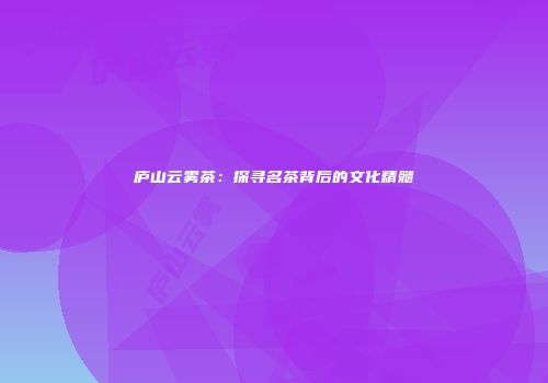 庐山云雾茶：探寻名茶背后的文化精髓