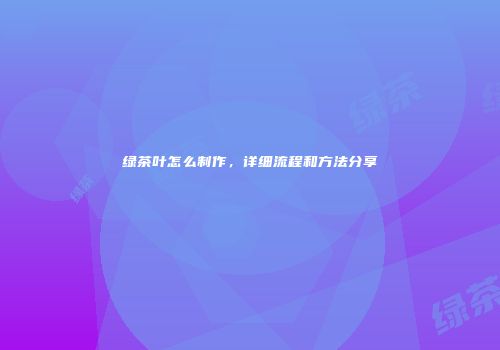 绿茶叶怎么制作，详细流程和方法分享