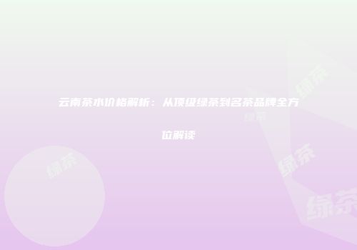 云南茶水价格解析：从顶级绿茶到名茶品牌全方位解读