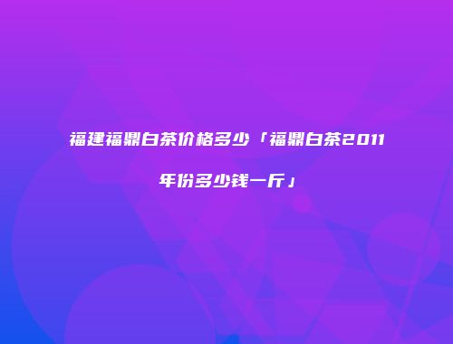 福建福鼎白茶价格多少「福鼎白茶2011年份多少钱一斤」