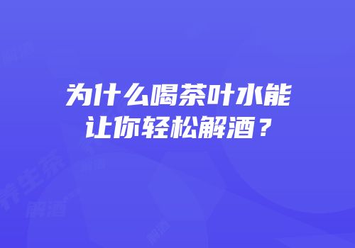 为什么喝茶叶水能让你轻松解酒？