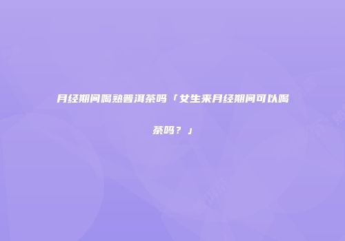 月经期间喝熟普洱茶吗「女生来月经期间可以喝茶吗？」