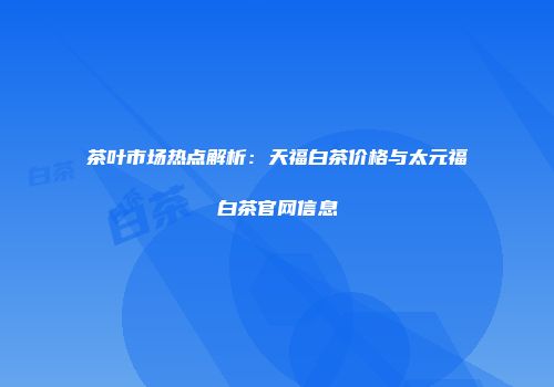 茶叶市场热点解析：天福白茶价格与太元福白茶官网信息