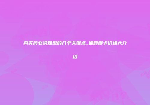 购买前必须知道的几个关键点_岩韵哪卡价格大介绍