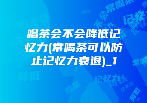 喝茶会不会降低记忆力(常喝茶可以防止记忆力衰退)_1