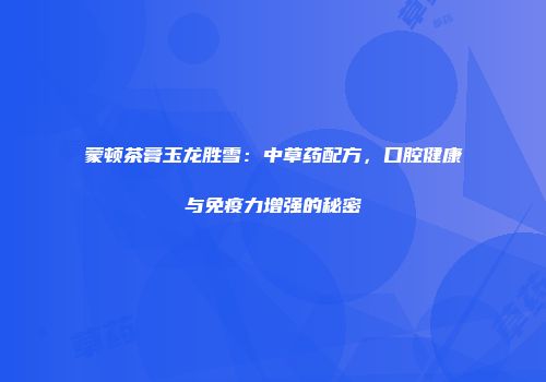 蒙顿茶膏玉龙胜雪：中草药配方，口腔健康与免疫力增强的秘密