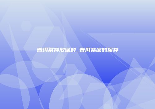 普洱茶存放密封_普洱茶密封保存