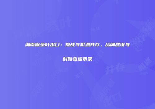 湖南省茶叶出口：挑战与机遇并存，品牌建设与创新驱动未来
