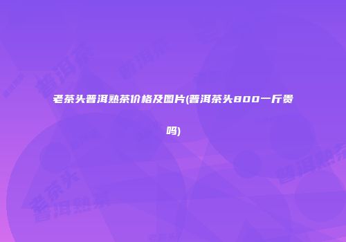 老茶头普洱熟茶价格及图片(普洱茶头800一斤贵吗)