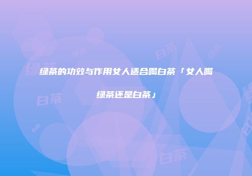 绿茶的功效与作用女人适合喝白茶「女人喝绿茶还是白茶」