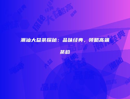 潮汕大益茶探秘：品味经典，领略高端茶韵