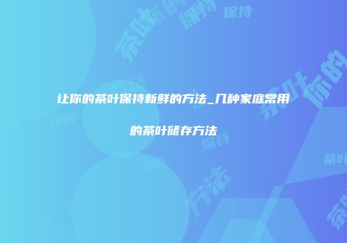 让你的茶叶保持新鲜的方法_几种家庭常用的茶叶储存方法