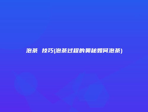 泡茶 技巧(泡茶过程的奥秘如何泡茶)