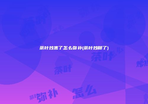 茶叶炒焦了怎么弥补(茶叶炒糊了)