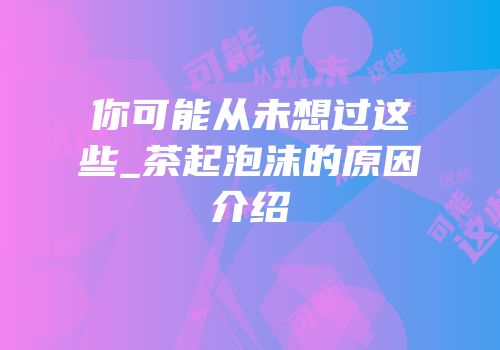你可能从未想过这些_茶起泡沫的原因介绍