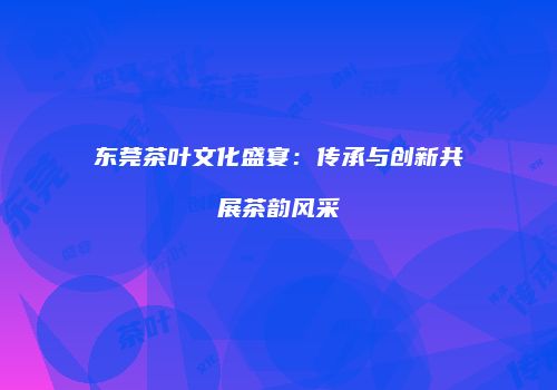 东莞茶叶文化盛宴：传承与创新共展茶韵风采