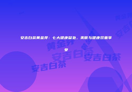 安吉白茶黄金芽：七大健康益处，美丽与健康双重享受