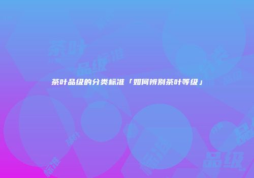 茶叶品级的分类标准「如何辨别茶叶等级」
