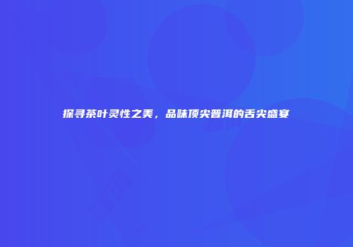 探寻茶叶灵性之美，品味顶尖普洱的舌尖盛宴