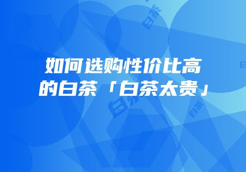 如何选购性价比高的白茶「白茶太贵」