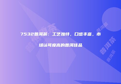 7532普洱茶：工艺独特，口感丰富，市场认可度高的普洱佳品