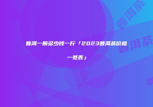 普洱一般多少钱一斤「2023普洱茶价格一览表」