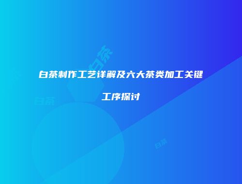 白茶制作工艺详解及六大茶类加工关键工序探讨