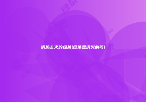 清热去火的绿茶(绿茶是清火的吗)