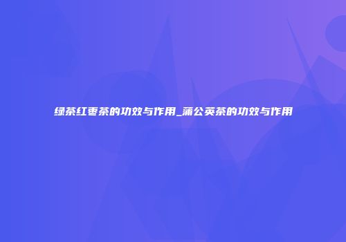 绿茶红枣茶的功效与作用_蒲公英茶的功效与作用