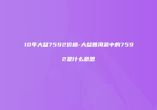 10年大益7592价格-大益普洱茶中的7592是什么意思