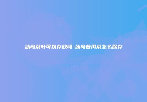 冰岛茶叶可以存放吗-冰岛普洱茶怎么保存