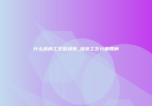 什么茶的工艺似绿茶_绿茶工艺分哪四种