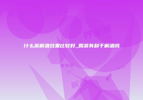 什么茶解酒效果比较好_喝茶有利于解酒吗